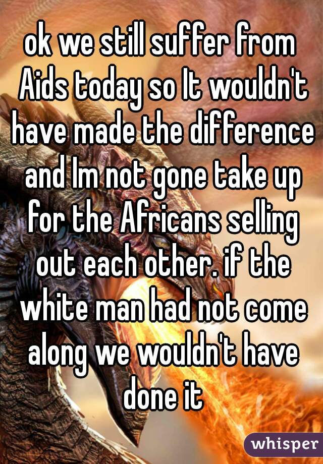 ok we still suffer from Aids today so It wouldn't have made the difference and Im not gone take up for the Africans selling out each other. if the white man had not come along we wouldn't have done it