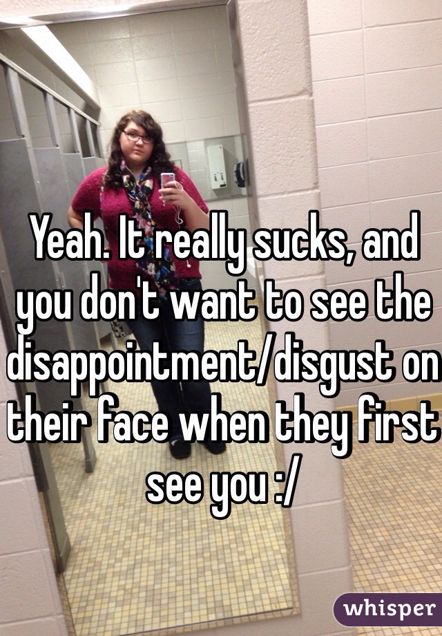 Yeah. It really sucks, and you don't want to see the disappointment/disgust on their face when they first see you :/ 