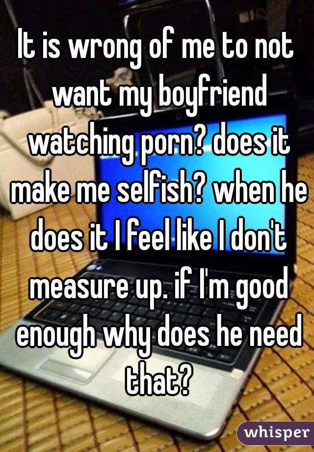 It is wrong of me to not want my boyfriend watching porn? does it make me selfish? when he does it I feel like I don't measure up. if I'm good enough why does he need that?