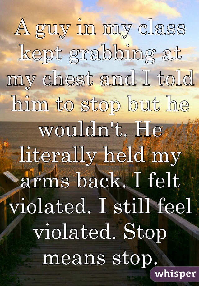 A guy in my class kept grabbing at my chest and I told him to stop but he wouldn't. He literally held my arms back. I felt violated. I still feel violated. Stop means stop. 