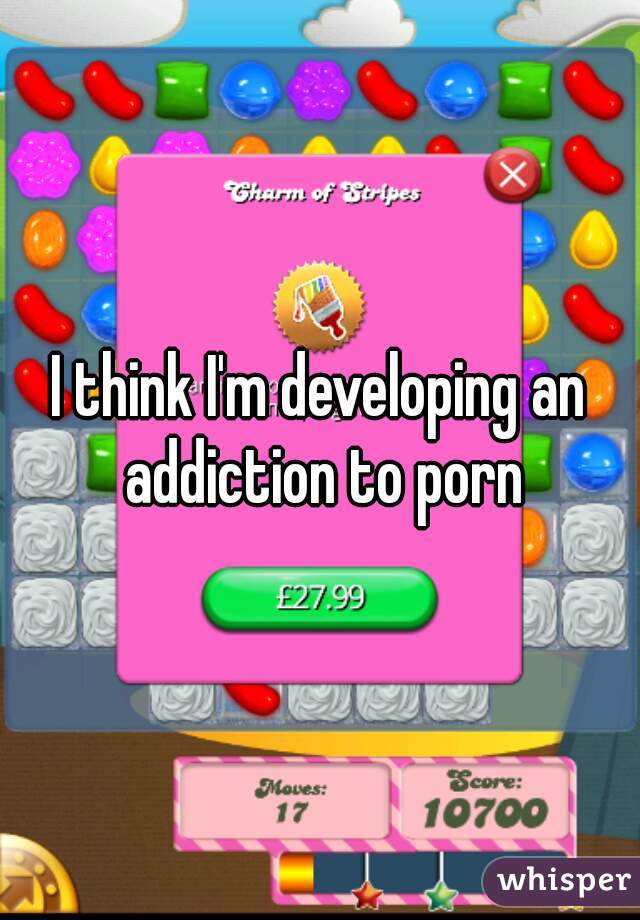 I think I'm developing an addiction to porn