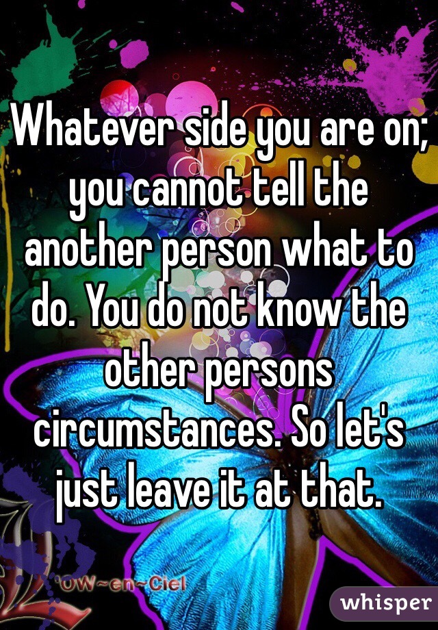 Whatever side you are on; you cannot tell the another person what to do. You do not know the other persons circumstances. So let's just leave it at that. 