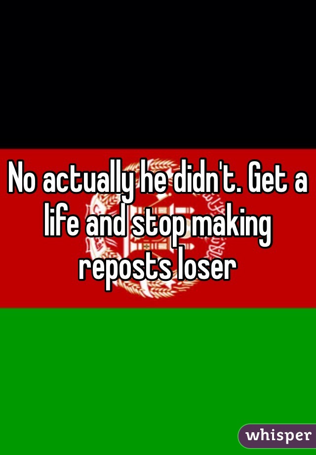 No actually he didn't. Get a life and stop making reposts loser