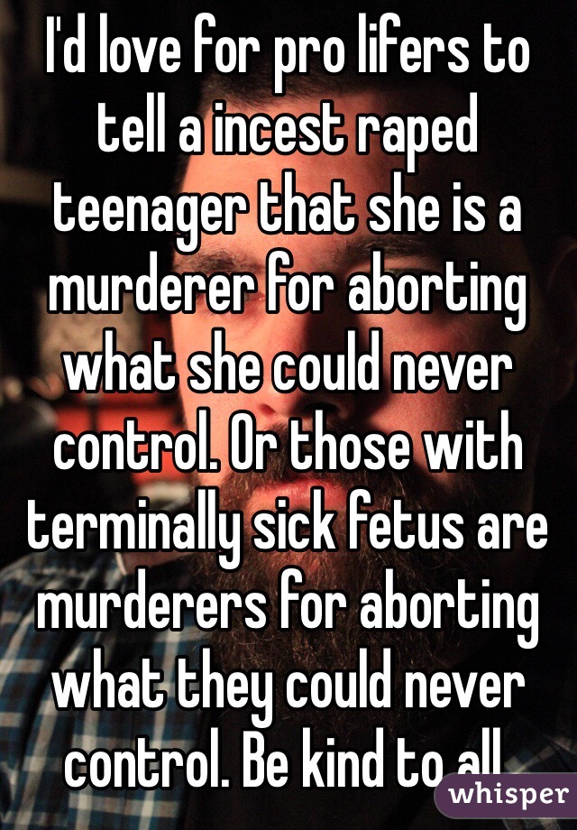 I'd love for pro lifers to tell a incest raped teenager that she is a murderer for aborting what she could never control. Or those with terminally sick fetus are murderers for aborting what they could never control. Be kind to all.
