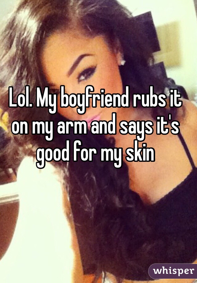 Lol. My boyfriend rubs it on my arm and says it's good for my skin
