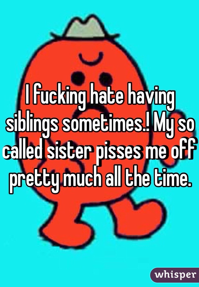 I fucking hate having siblings sometimes.! My so called sister pisses me off pretty much all the time.