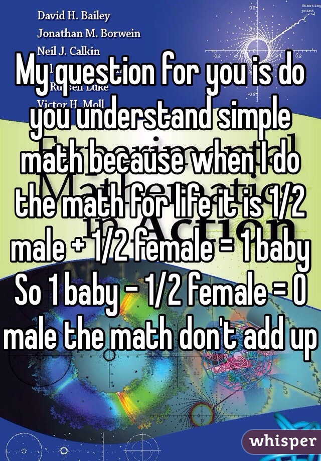 My question for you is do you understand simple math because when I do the math for life it is 1/2 male + 1/2 female = 1 baby 
So 1 baby - 1/2 female = 0 male the math don't add up