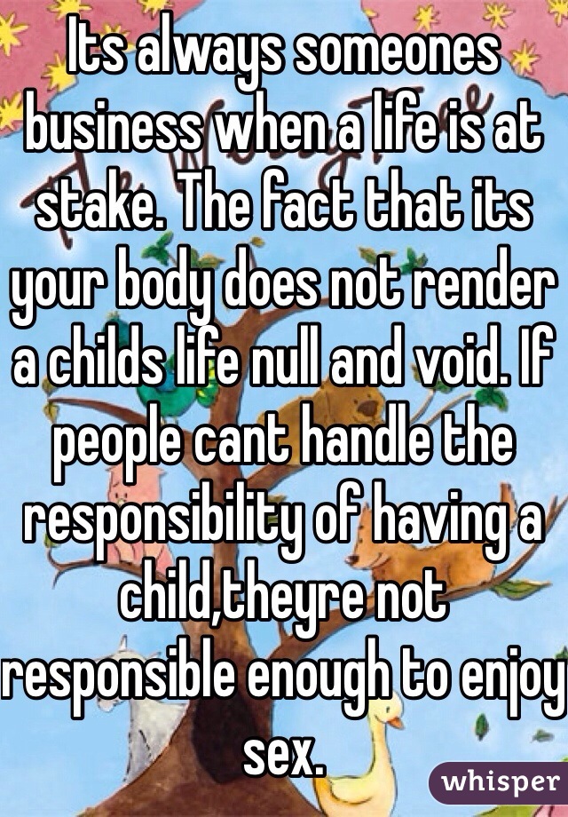 Its always someones business when a life is at stake. The fact that its your body does not render a childs life null and void. If people cant handle the responsibility of having a child,theyre not responsible enough to enjoy sex. 