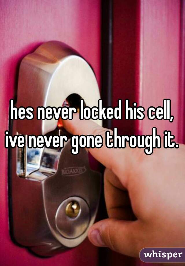 hes never locked his cell, ive never gone through it. 