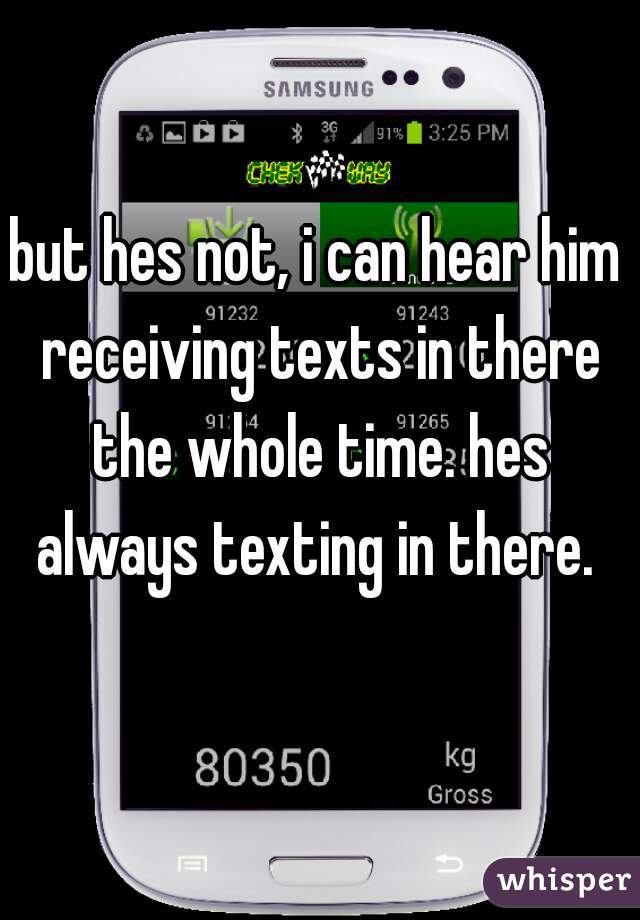 but hes not, i can hear him receiving texts in there the whole time. hes always texting in there. 