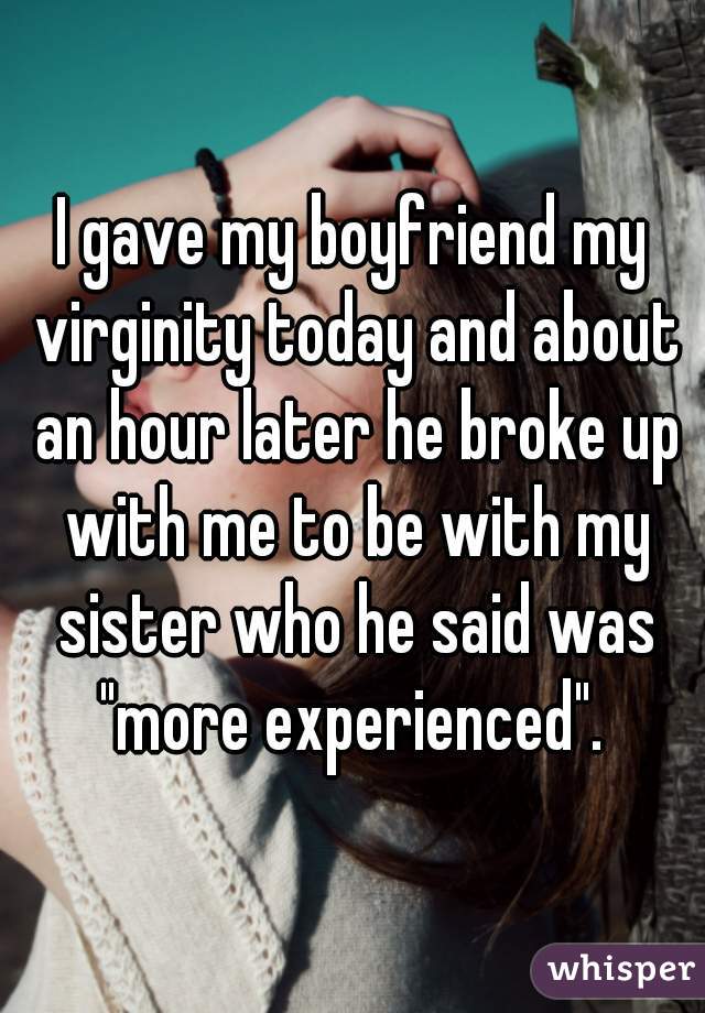I gave my boyfriend my virginity today and about an hour later he broke up with me to be with my sister who he said was "more experienced". 
