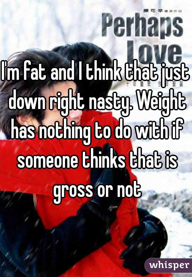 I'm fat and I think that just down right nasty. Weight has nothing to do with if someone thinks that is gross or not