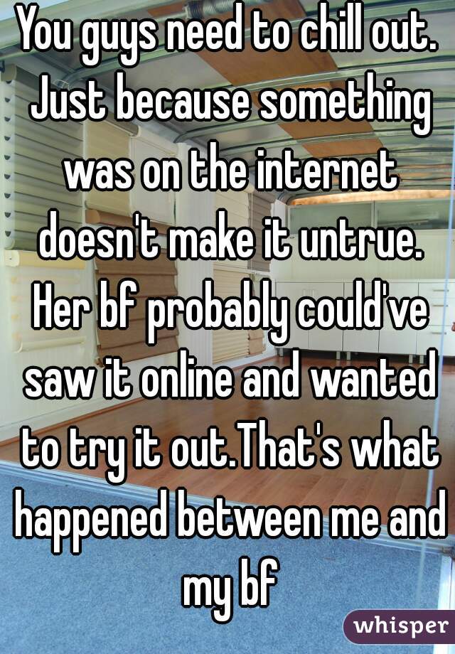 You guys need to chill out. Just because something was on the internet doesn't make it untrue. Her bf probably could've saw it online and wanted to try it out.That's what happened between me and my bf