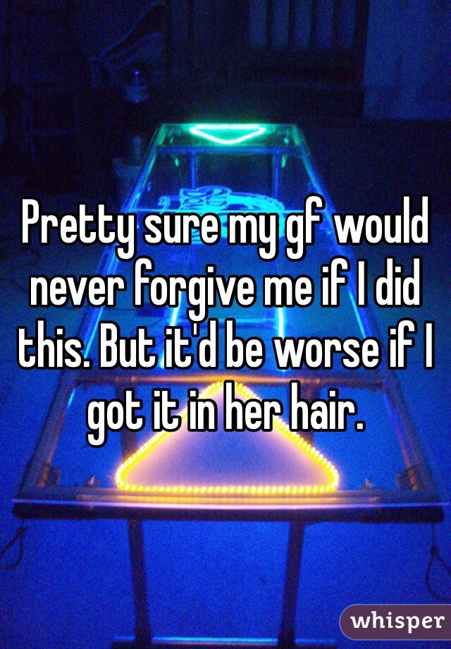 Pretty sure my gf would never forgive me if I did this. But it'd be worse if I got it in her hair. 