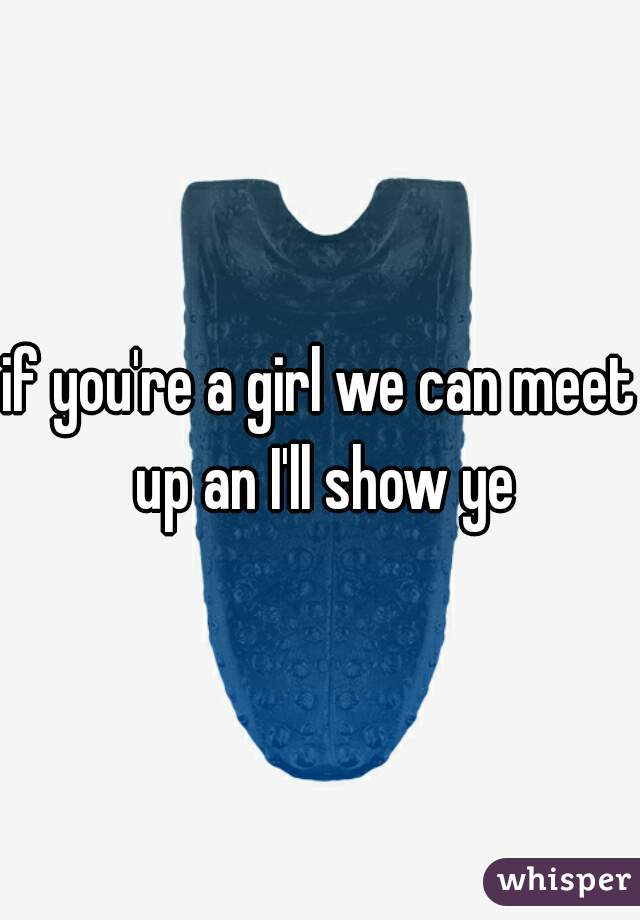 if you're a girl we can meet up an I'll show ye