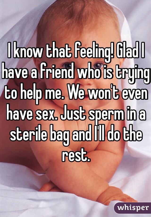 I know that feeling! Glad I have a friend who is trying to help me. We won't even have sex. Just sperm in a sterile bag and I'll do the rest.