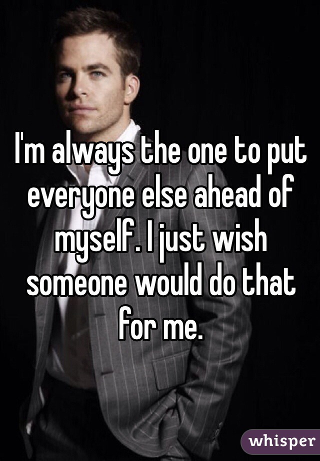 I'm always the one to put everyone else ahead of myself. I just wish someone would do that for me. 