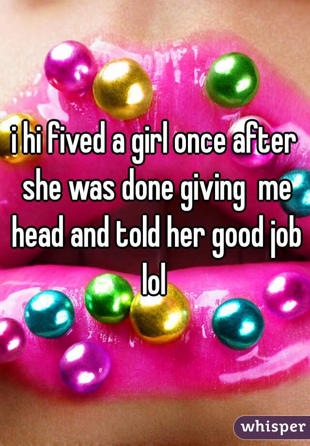 i hi fived a girl once after she was done giving  me head and told her good job lol 