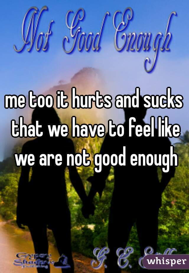 me too it hurts and sucks that we have to feel like we are not good enough