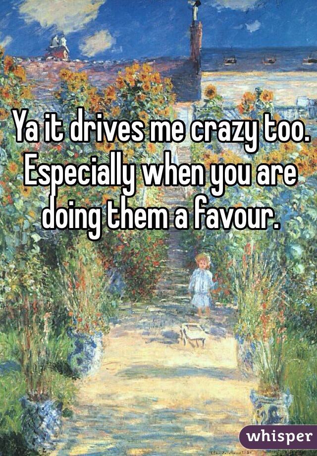 Ya it drives me crazy too. Especially when you are doing them a favour.