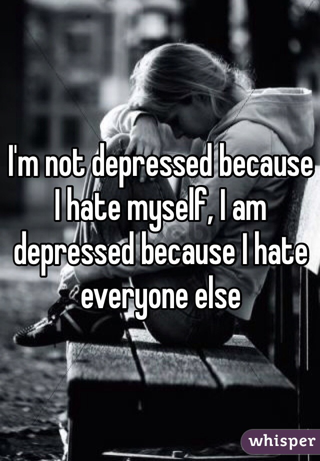 I'm not depressed because I hate myself, I am depressed because I hate everyone else