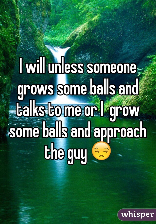 I will unless someone grows some balls and talks to me or I  grow some balls and approach the guy 😒