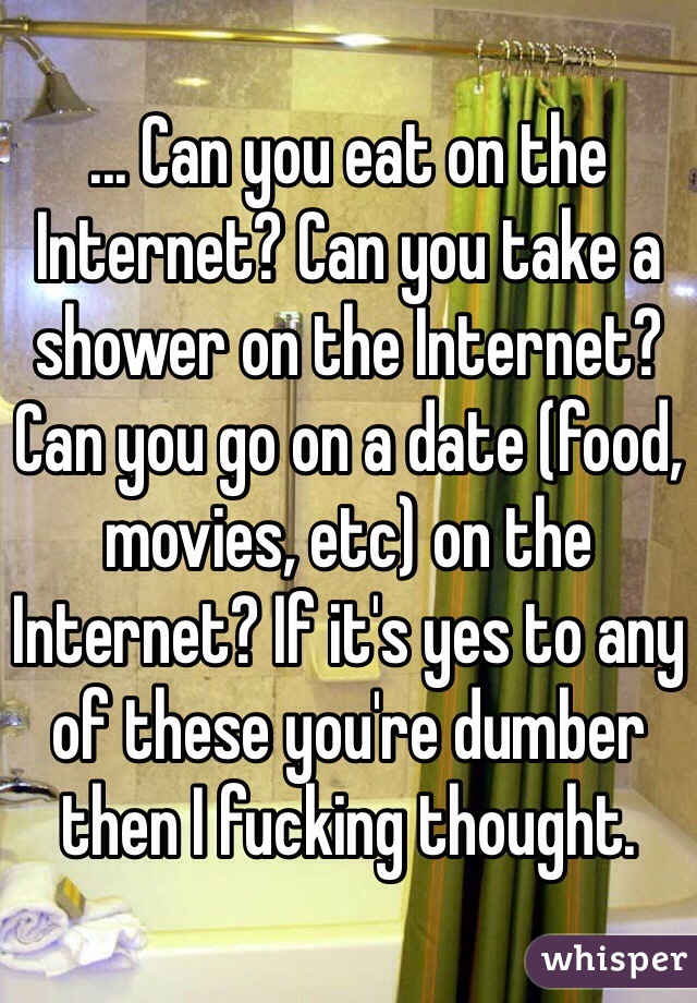 ... Can you eat on the Internet? Can you take a shower on the Internet? Can you go on a date (food, movies, etc) on the Internet? If it's yes to any of these you're dumber then I fucking thought. 