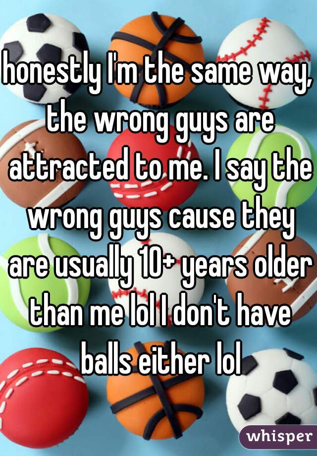 honestly I'm the same way, the wrong guys are attracted to me. I say the wrong guys cause they are usually 10+ years older than me lol I don't have balls either lol