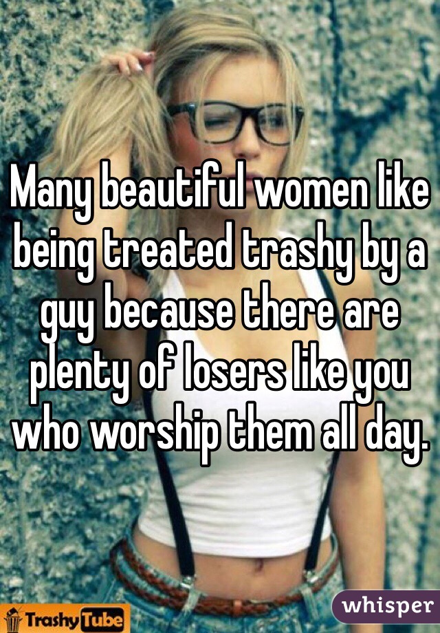 Many beautiful women like being treated trashy by a guy because there are plenty of losers like you who worship them all day.