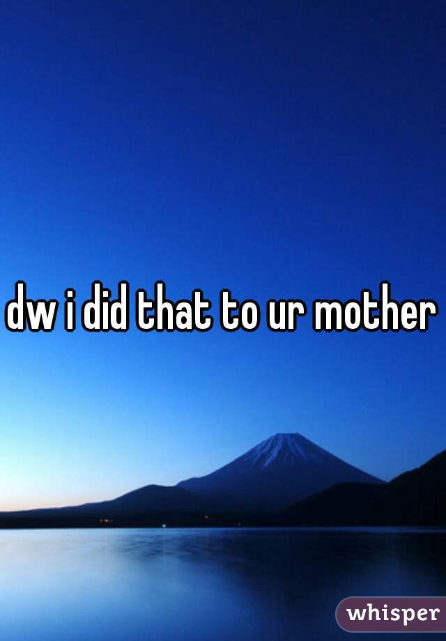 dw i did that to ur mother