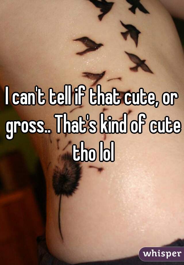 I can't tell if that cute, or gross.. That's kind of cute tho lol