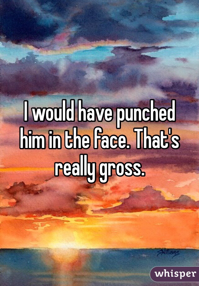 I would have punched
him in the face. That's really gross.