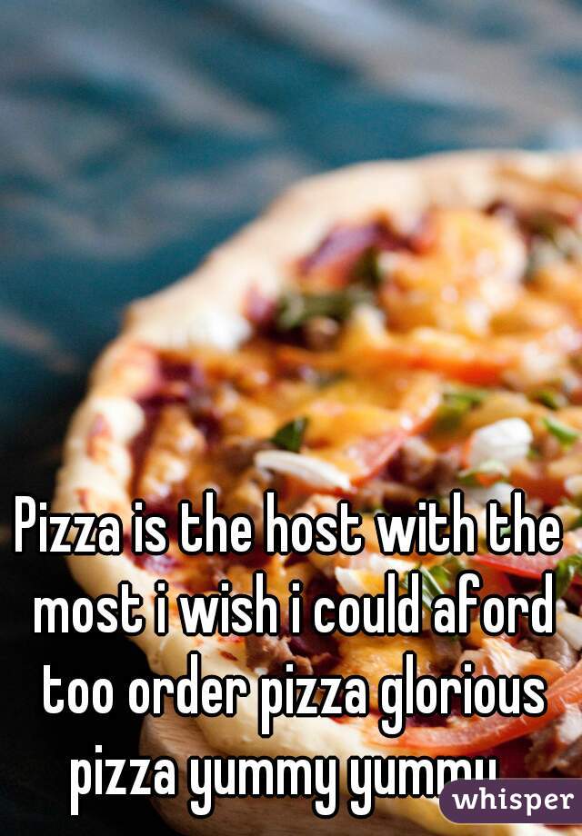 Pizza is the host with the most i wish i could aford too order pizza glorious pizza yummy yummy. 