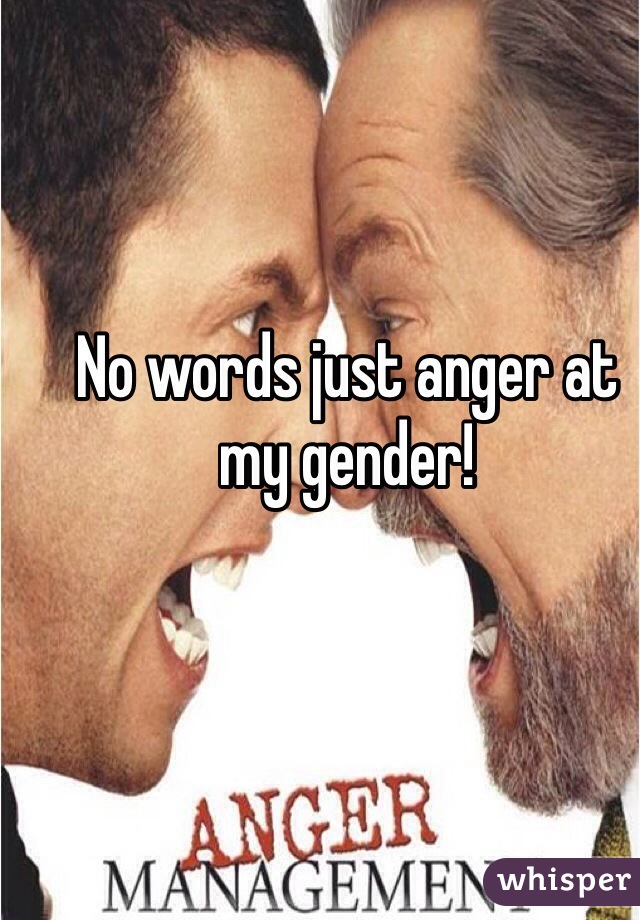 No words just anger at my gender!