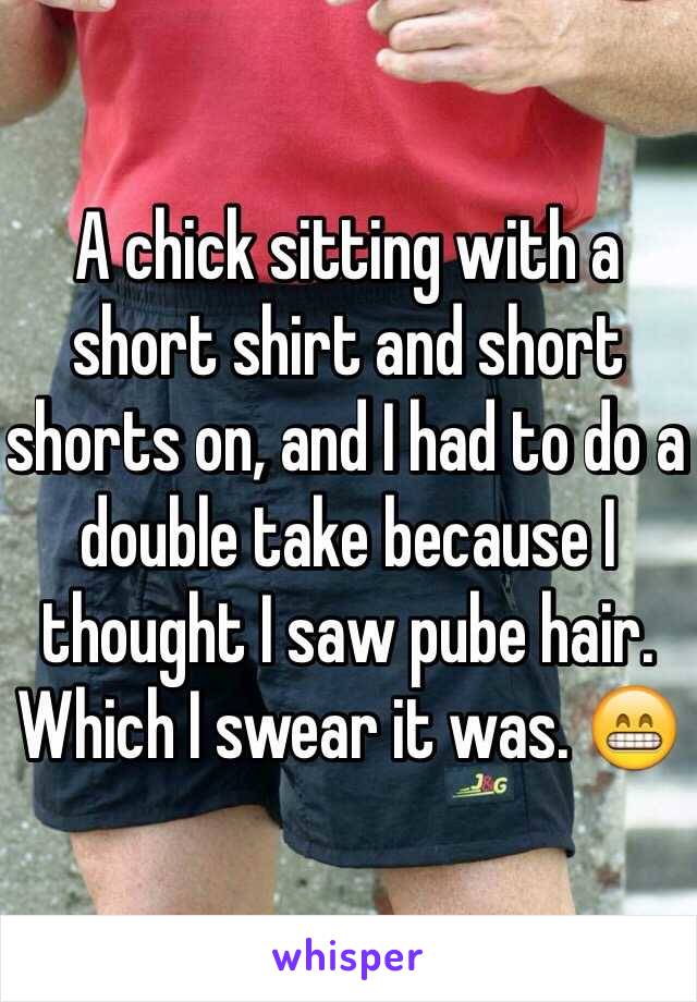 A chick sitting with a short shirt and short shorts on, and I had to do a double take because I thought I saw pube hair. Which I swear it was. 😁