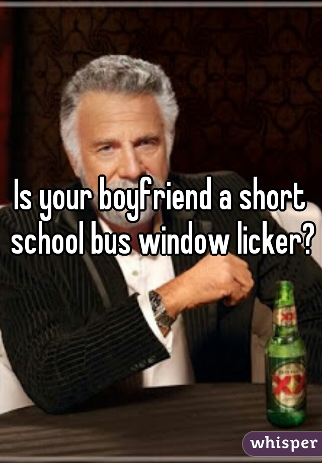 Is your boyfriend a short school bus window licker?