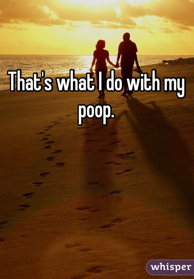 That's what I do with my poop.