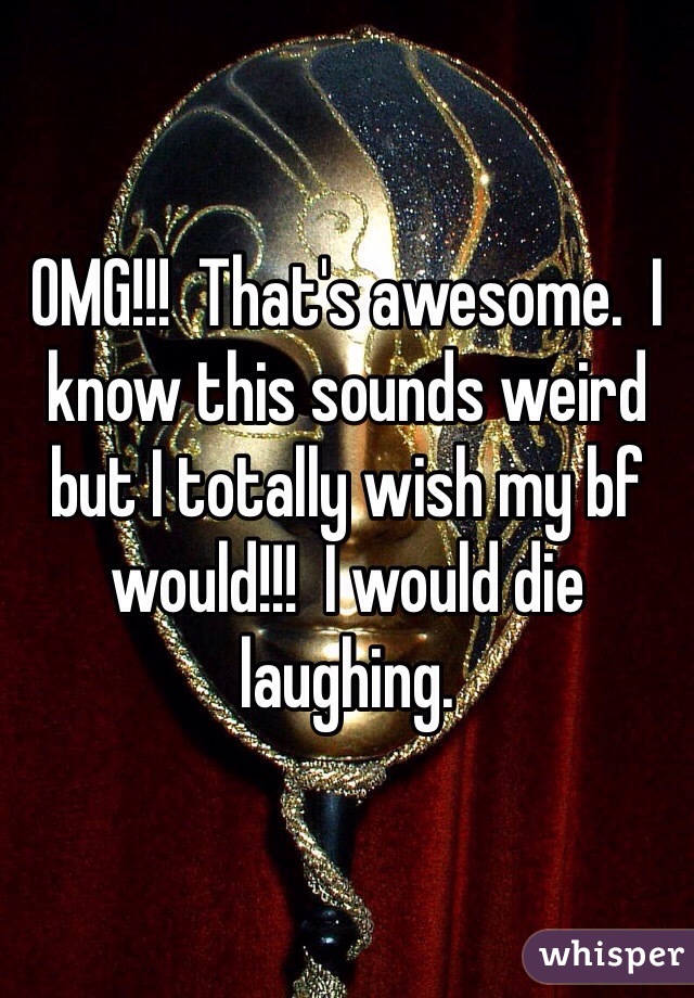 OMG!!!  That's awesome.  I know this sounds weird but I totally wish my bf would!!!  I would die laughing.  