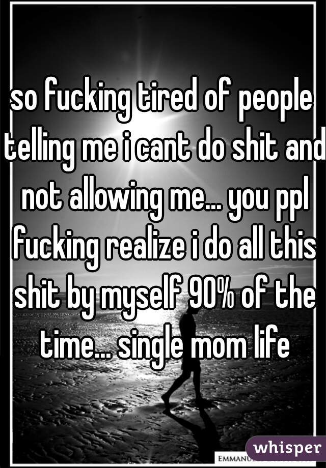 so fucking tired of people telling me i cant do shit and not allowing me... you ppl fucking realize i do all this shit by myself 90% of the time... single mom life