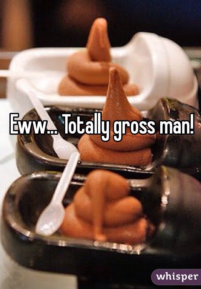 Eww... Totally gross man!