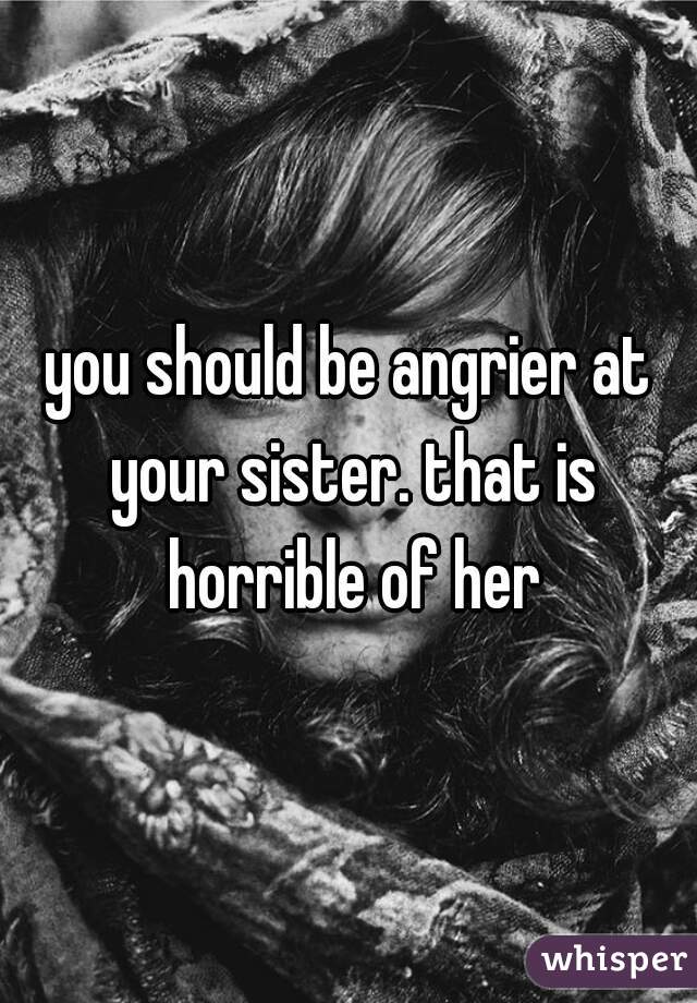 you should be angrier at your sister. that is horrible of her