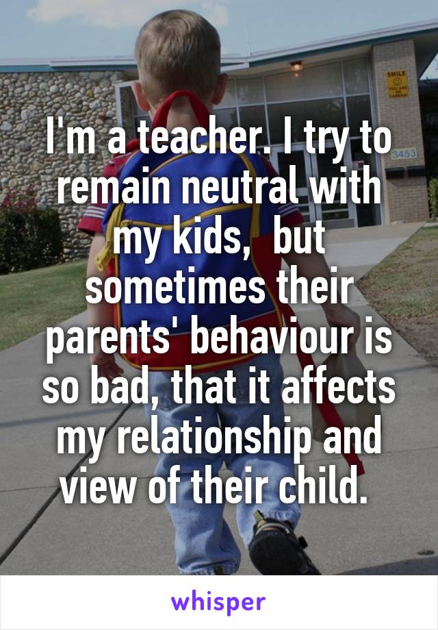 I'm a teacher. I try to remain neutral with my kids,  but sometimes their parents' behaviour is so bad, that it affects my relationship and view of their child. 