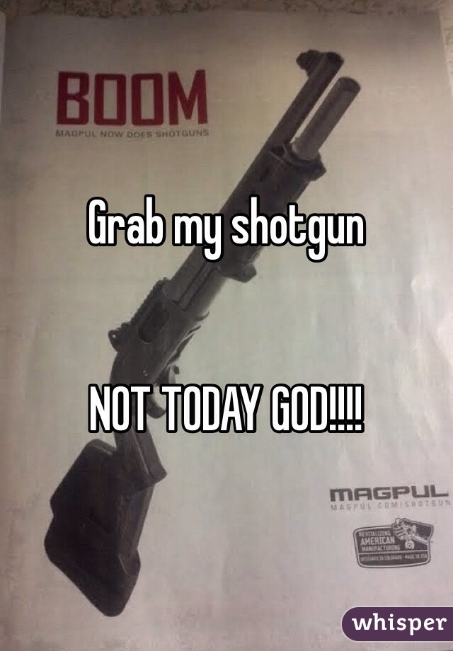 Grab my shotgun


NOT TODAY GOD!!!!