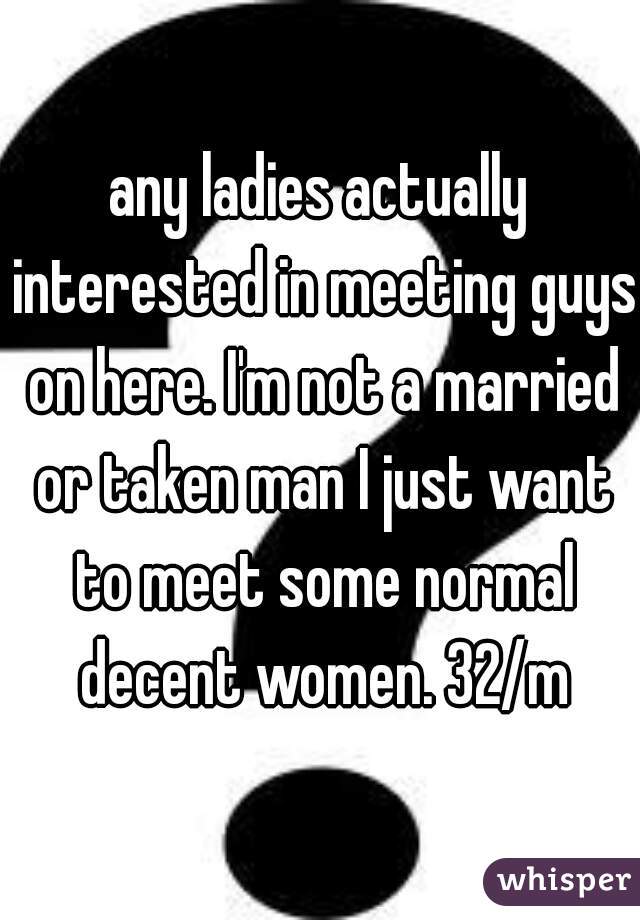 any ladies actually interested in meeting guys on here. I'm not a married or taken man I just want to meet some normal decent women. 32/m