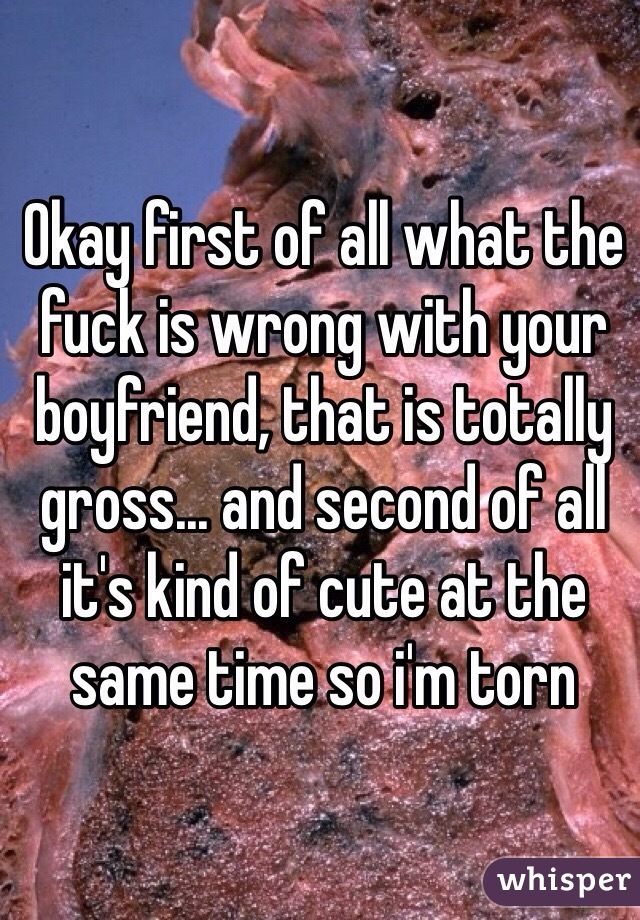 Okay first of all what the fuck is wrong with your boyfriend, that is totally gross... and second of all it's kind of cute at the same time so i'm torn