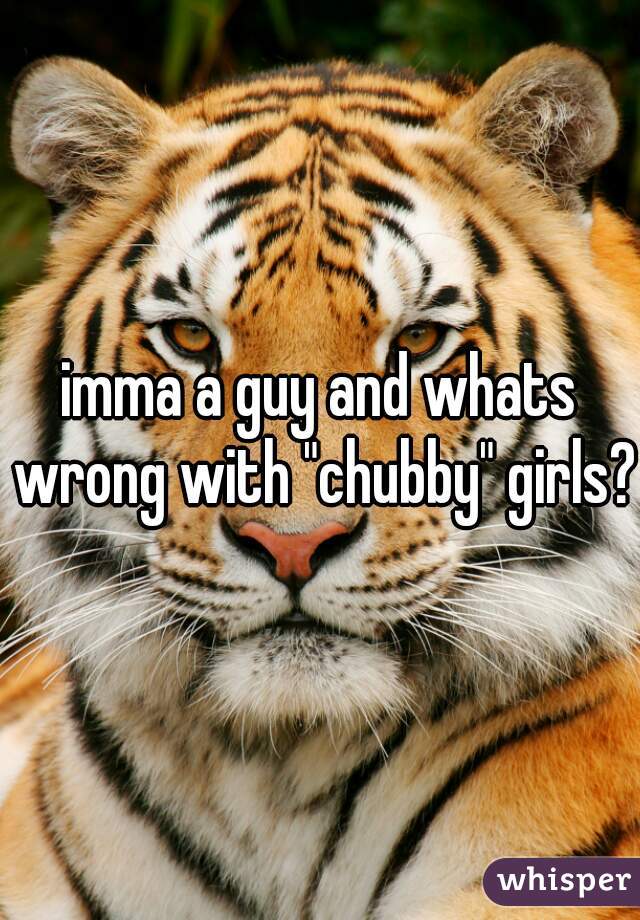 imma a guy and whats wrong with "chubby" girls?
