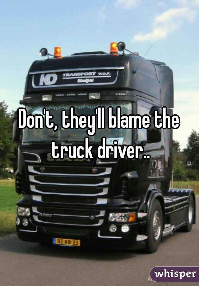 Don't, they'll blame the truck driver..