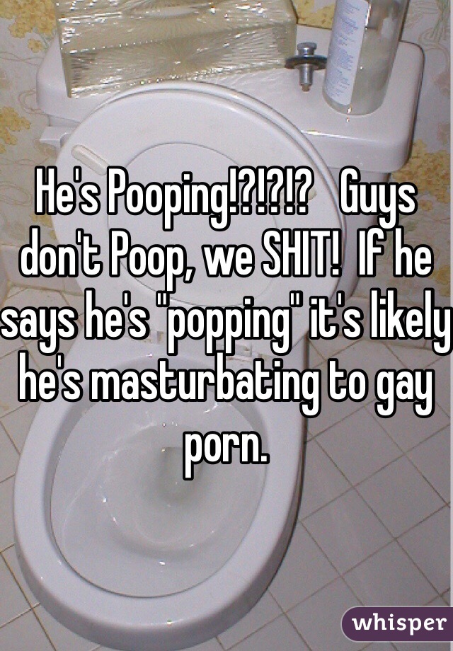 He's Pooping!?!?!?   Guys don't Poop, we SHIT!  If he says he's "popping" it's likely he's masturbating to gay porn.  