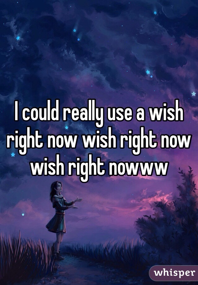 I could really use a wish right now wish right now wish right nowww