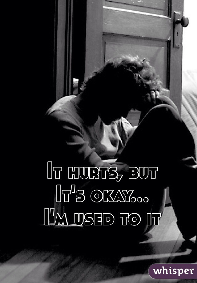 It hurts, but 
It's okay...
I'm used to it
